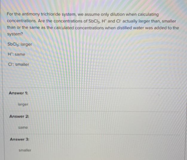 For the antimony trichloride system, we assume only dilution when calculating
concentrations. Are the concentrations of SbCl3, H* and Cl actually larger than, smaller
than or the same as the calculated concentrations when distilled water was added to the
system?
SbCl3: larger
H': same
CI: smaller
Answer 1:
larger
Answer 2:
same
Answer 3:
smaller