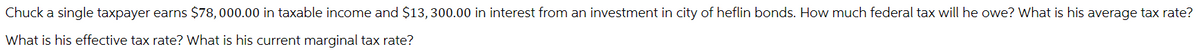 Chuck a single taxpayer earns $78,000.00 in taxable income and $13, 300.00 in interest from an investment in city of heflin bonds. How much federal tax will he owe? What is his average tax rate?
What is his effective tax rate? What is his current marginal tax rate?