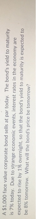 A $1,000 face value corporate bond sells at par today. The bond's yield to maturity
is 7% today. Due to strange economic events, interest rates in the economy are
expected to rise by 1% overnight, so that the bond's yield to maturity is expected to
be 8% tomorrow. What will the bond's price be tomorrow?