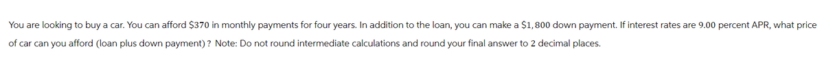 You are looking to buy a car. You can afford $370 in monthly payments for four years. In addition to the loan, you can make a $1,800 down payment. If interest rates are 9.00 percent APR, what price
of car can you afford (loan plus down payment)? Note: Do not round intermediate calculations and round your final answer to 2 decimal places.