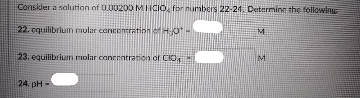 Consider a solution of 0.00200 M HCIO, for numbers 22-24. Determine the following
22. equilibrium molar concentration of H3O"
M
23. equilibrium molar concentration of CIO,
24. pH =
%3D
