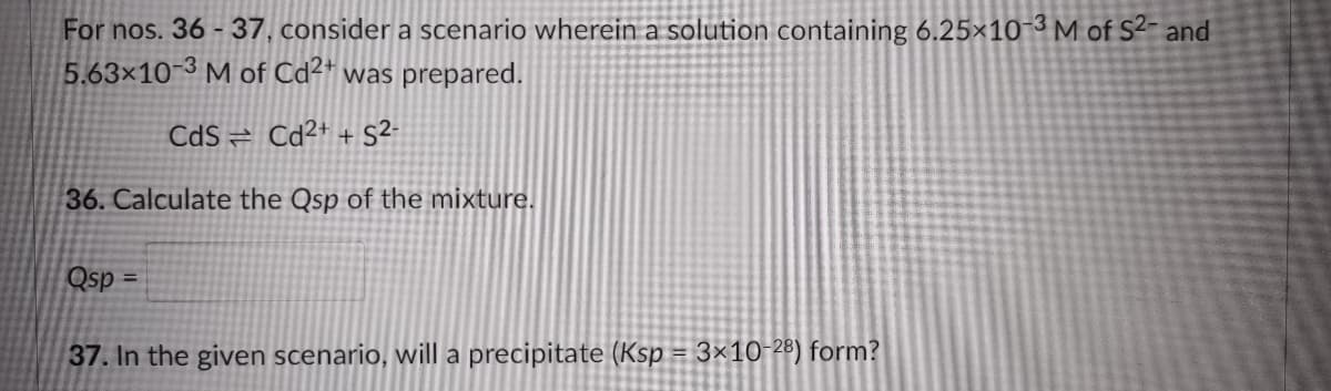 For nos. 36 - 37, consider a scenario wherein a solution containing 6.25×10-3M of S²- and
5.63×10-3 M of Cd²+ was prepared.
CdS = Cd²+ + S²-
36. Calculate the Qsp of the mixture.
Qsp =
%3D
37. In the given scenario, will a precipitate (Ksp = 3×10-28) form?
