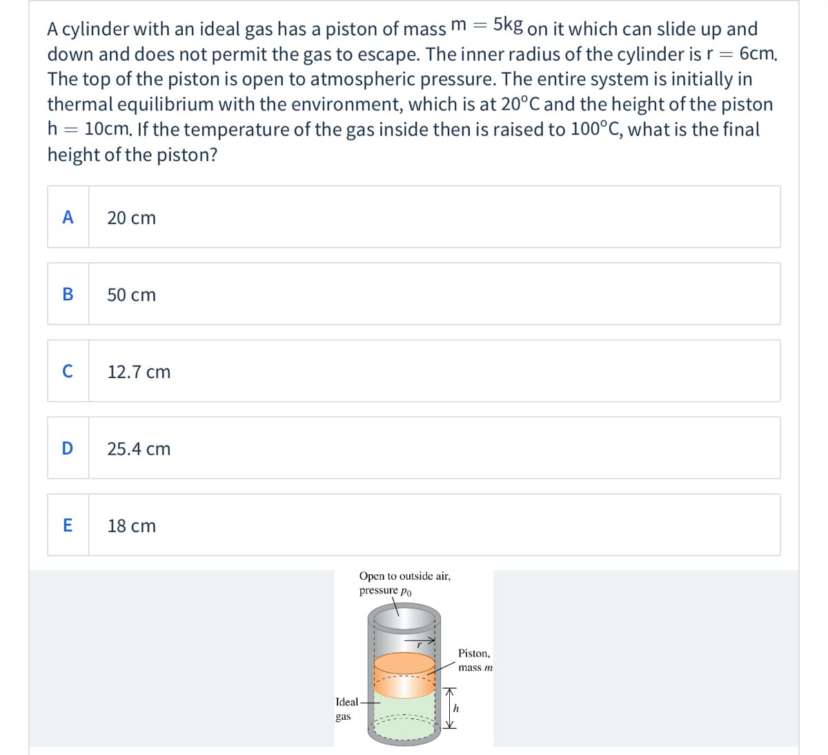 5kg on it which can slide up and
A cylinder with an ideal gas has a piston of mass m =
down and does not permit the gas to escape. The inner radius of the cylinder is r = 6cm,
The top of the piston is open to atmospheric pressure. The entire system is initially in
thermal equilibrium with the environment, which is at 20°C and the height of the piston
h = 10cm. If the temperature of the gas inside then is raised to 100°C, what is the final
height of the piston?
A
20 cm
В
50 cm
C
12.7 cm
D
25.4 cm
18 cm
Open to outside air,
pressure po
Piston,
mass m
Ideal-
gas
