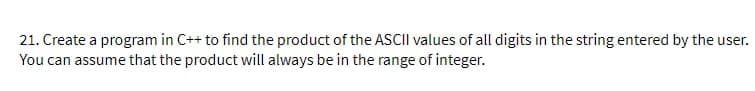 21. Create a program in C++ to find the product of the ASCII values of all digits in the string entered by the user.
You can assume that the product will always be in the range of integer.