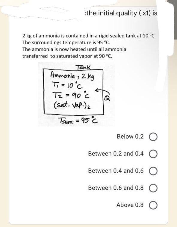 :the initial quality (x1) is
2 kg of ammonia is contained in a rigid sealed tank at 10 °C.
The surroundings temperature is 95 °C.
The ammonia is now heated until all ammonia
transferred to saturated vapor at 90 °C.
Tank
Ammonia, 2 kg
Ti = 10°C
T₂ = 90 c
(Sat. Vap.) ₂
Tsum=95 C
Below 0.2 O
Between 0.2 and 0.4 O
Between 0.4 and 0.6 O
Between 0.6 and 0.8 O
Above 0.8 O