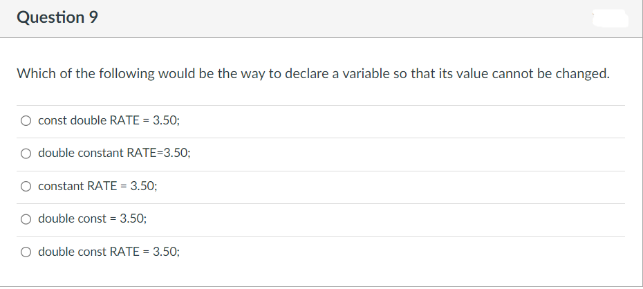 Question 9
Which of the following would be the way to declare a variable so that its value cannot be changed.
const double RATE = 3.50;
O double constant RATE=3.50;
constant RATE = 3.50;
double const = 3.50;
double const RATE = 3.50;