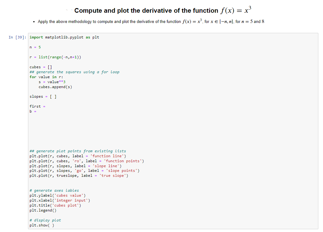 Compute and plot the derivative of the function f(x) = x³
• Apply the above methodology to compute and plot the derivative of the function f(x) = x³, for x = [-n, n], for n = 5 and 8
In [39]: import matplotlib.pyplot as plt
n = 5
r = list (range(-n, n+1))
cubes = []
## generate the squares using a for Loop
for value in r:
s = value**3
cubes.append(s)
slopes = []
first =
b =
## generate plot points from existing lists
plt.plot(r, cubes, label = 'function line')
plt.plot(r, cubes, 'ro', label = 'function points')
plt.plot(r, slopes, label = 'slope line')
plt.plot(r, slopes, 'go', label = 'slope points')
plt.plot(r, trueslope, label = 'true slope')
# generate axes Lables
plt.ylabel('cubes value')
plt.xlabel('integer input')
plt.title('cubes plot')
plt.legend()
# display plot
plt.show()