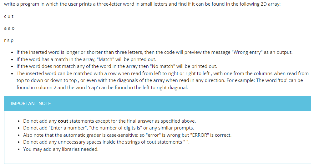 write a program in which the user prints a three-letter word in small letters and find if it can be found in the following 2D array:
cut
aao
rsp
• If the inserted word is longer or shorter than three letters, then the code will preview the message "Wrong entry" as an output.
• If the word has a match in the array, "Match" will be printed out.
• If the word does not match any of the word in the array then "No match" will be printed out.
• The inserted word can be matched with a row when read from left to right or right to left, with one from the columns when read from
top to down or down to top, or even with the diagonals of the array when read in any direction. For example: The word 'top' can be
found in column 2 and the word 'cap' can be found in the left to right diagonal.
IMPORTANT NOTE
Do not add any cout statements except for the final answer as specified above.
• Do not add "Enter a number", "the number of digits is" or any similar prompts.
• Also note that the automatic grader is case-sensitive; so "error" is wrong but "ERROR" is correct.
• Do not add any unnecessary spaces inside the strings of cout statements "".
• You may add any libraries needed.