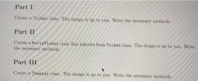 Part I
Create a Ticket class. The design is up to you. Write the necessary methods.
Part II
Create a MovieTicket class that inherits from Ticket class. The design is up to you. Write
the necessary methods.
Part III
Create a Theater class. The design is up to you. Write the necessary methods.