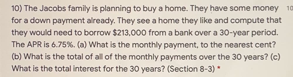 **Example Problem:**

The Jacobs family is planning to buy a home. They have some money for a down payment already. They see a home they like and compute that they would need to borrow $213,000 from a bank over a 30-year period. The APR is 6.75%. 

**Questions:**
(a) What is the monthly payment, to the nearest cent?
(b) What is the total of all of the monthly payments over the 30 years?
(c) What is the total interest for the 30 years?

(**Section 8-3**)

*Note: To solve these problems, it is useful to understand how to calculate monthly mortgage payments, total payment over the loan period, and total interest paid. The standard formula for monthly mortgage payment is based on the loan amount, the monthly interest rate, and the number of payments.*