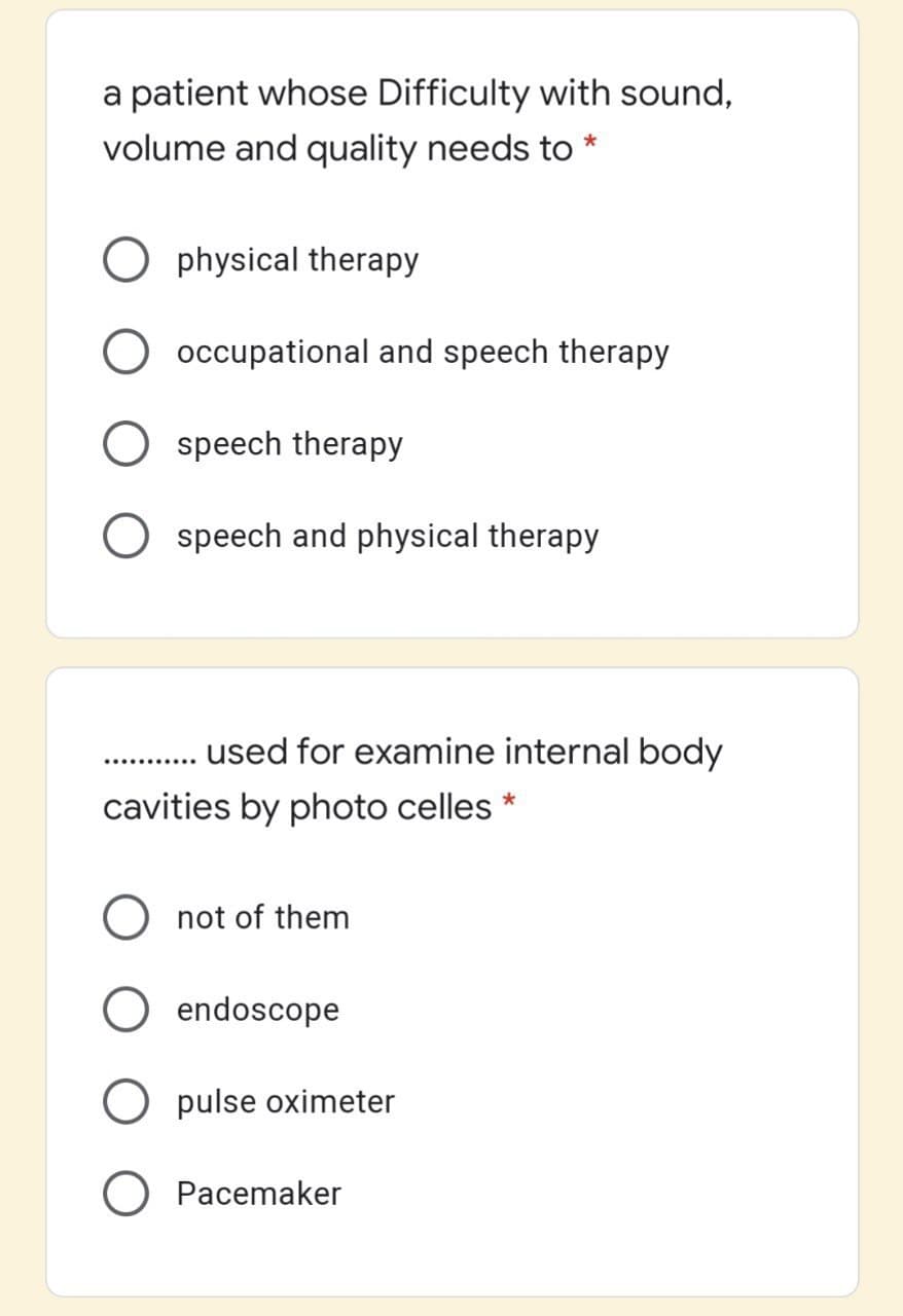 a patient whose Difficulty with sound,
volume and quality needs to
physical therapy
occupational and speech therapy
O speech therapy
O speech and physical therapy
used for examine internal body
...........
cavities by photo celles *
not of them
endoscope
O pulse oximeter
Pacemaker
