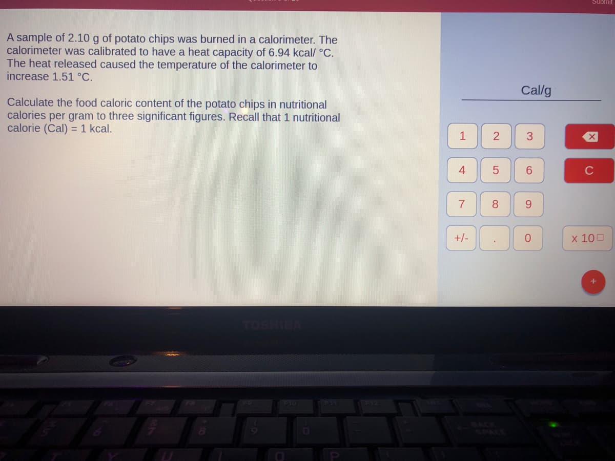 A sample of 2.10 g of potato chips was burned in a calorimeter. The
calorimeter was calibrated to have a heat capacity of 6.94 kcal/ °C.
The heat released caused the temperature of the calorimeter to
increase 1.51 °C.
Calculate the food caloric content of the potato chips in nutritional
calories per gram to three significant figures. Recall that 1 nutritional
calorie (Cal) = 1 kcal.
41
0
1
4
7
+/-
2
5
8
.
Cal/g
3
6
9
0
Submit
C
x 100
