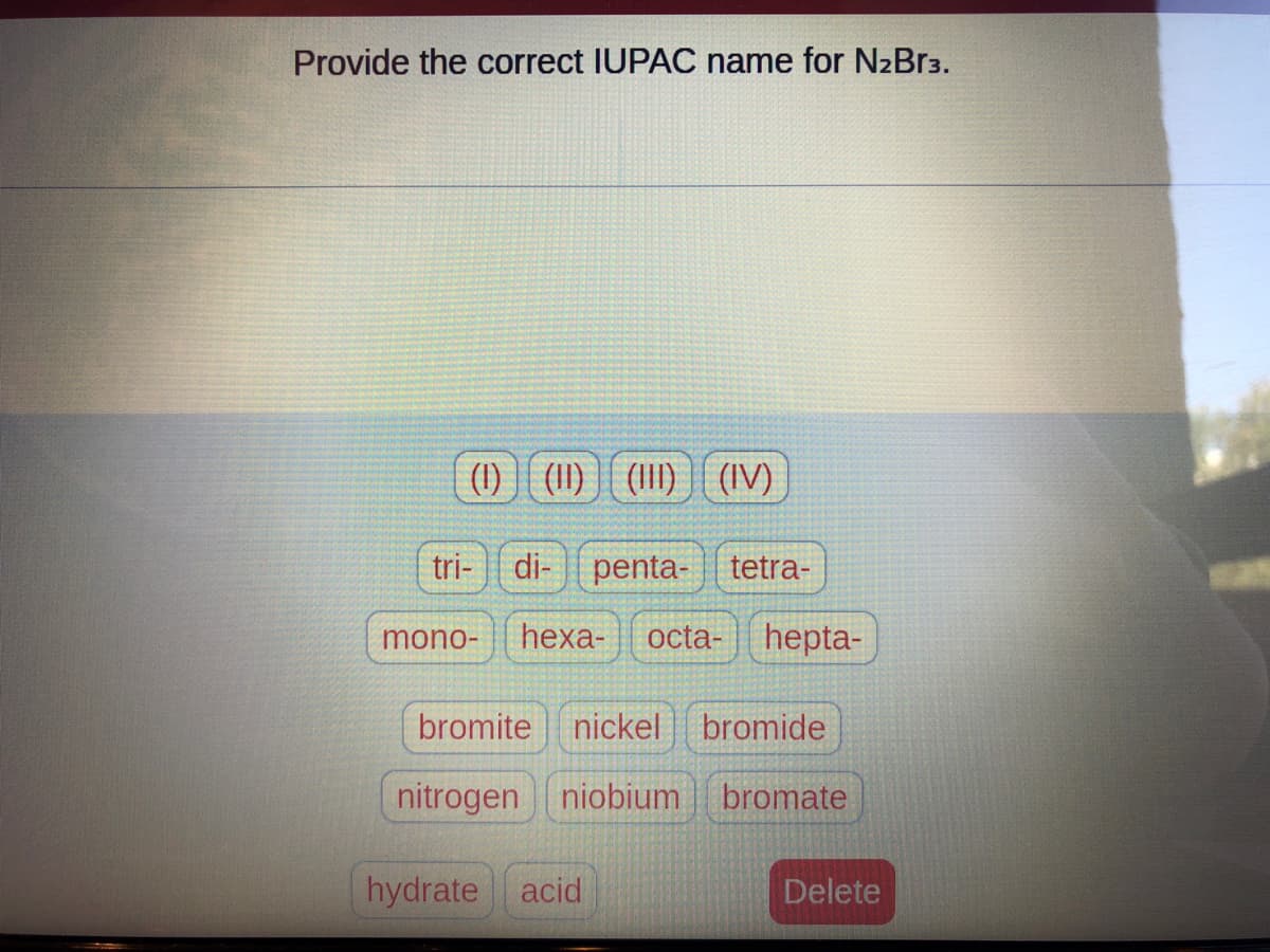 Provide the correct IUPAC name for N₂Br3.
(1) () () (IV)
tri- di-penta-tetra-
mono- hexa- octa- hepta-
bromite nickel bromide
nitrogen niobium bromate
hydrate acid
Delete