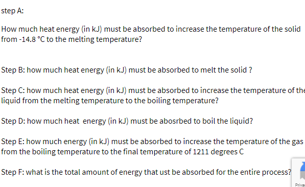 step A:
How much heat energy (in kJ) must be absorbed to increase the temperature of the solid
from -14.8 °C to the melting temperature?
Step B: how much heat energy (in kJ) must be absorbed to melt the solid ?
Step C: how much heat energy (in kJ) must be absorbed to increase the temperature of the
liquid from the melting temperature to the boiling temperature?
Step D: how much heat energy (in kJ) must be abosrbed to boil the liquid?
Step E: how much energy (in kJ) must be absorbed to increase the temperature of the gas
from the boiling temperature to the final temperature of 1211 degrees C
Step F: what is the total amount of energy that ust be absorbed for the entire process?
Privan
