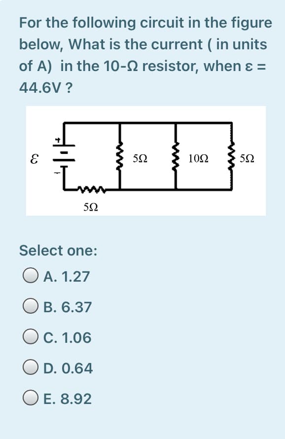 For the following circuit in the figure
below, What is the current ( in units
of A) in the 10-2 resistor, when ɛ =
44.6V ?
10Ω
5Ω
Select one:
O A. 1.27
В. 6.37
O C. 1.06
O D. 0.64
O E. 8.92
