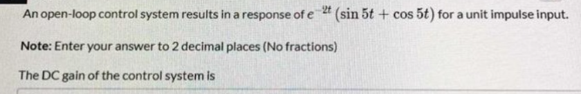 An open-loop control system results in a response of e 2t (sin 5t + cos 5t) for a unit impulse input.
Note: Enter your answer to 2 decimal places (No fractions)
The DC gain of the control system is