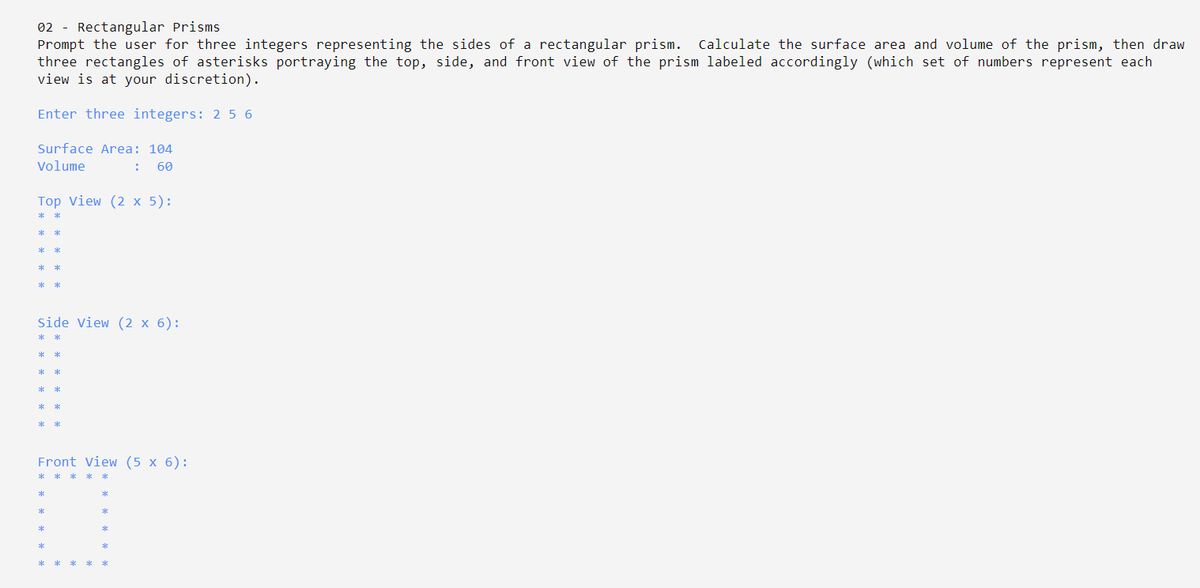 02 - Rectangular Prisms
Prompt the user for three integers representing the sides of a rectangular prism. Calculate the surface area and volume of the prism, then draw
three rectangles of asterisks portraying the top, side, and front view of the prism labeled accordingly (which set of numbers represent each
view is at your discretion).
Enter three integers: 2 5 6
Surface Area: 104
Volume
60
Top View (2 x 5):
Side View (2 x 6):
Front View (5 x 6):
