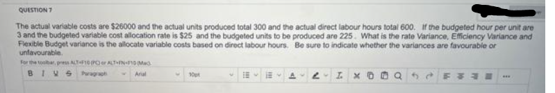 QUESTION 7
The actual variable costs are $26000 and the actual units produced total 300 and the actual direct labour hours total 600. If the budgeted hour per unit are
3 and the budgeted variable cost allocation rate is $25 and the budgeted units to be produced are 225. What is the rate Variance, Efficiency Variance and
Flexible Budget variance is the allocate variable costs based on direct labour hours. Be sure to indicate whether the variances are favourable or
unfavourable.
For the toolbar, press ALT+F10 (PC or ALT-FN-F10 Mack
BIVS
Arial
10pt
2 I. X
***