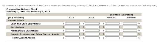 (a) Prepare a horizantal analysis of the Current Assets section comparing February 2, 2013 and February 1, 2014. (Round percents to one decimal place.)
Comparative Balance Sheet
February 1, 2014 and February 2, 2013
Increase (Decrease)
(in s millions)
2014
2013
Amount
Percent
Current Assets
Cash and Cash Equivalents
%
Receivables
%
Merchandise Inventories
Prepaid Expenses and Other Current Assets
Total Current Assets
%
