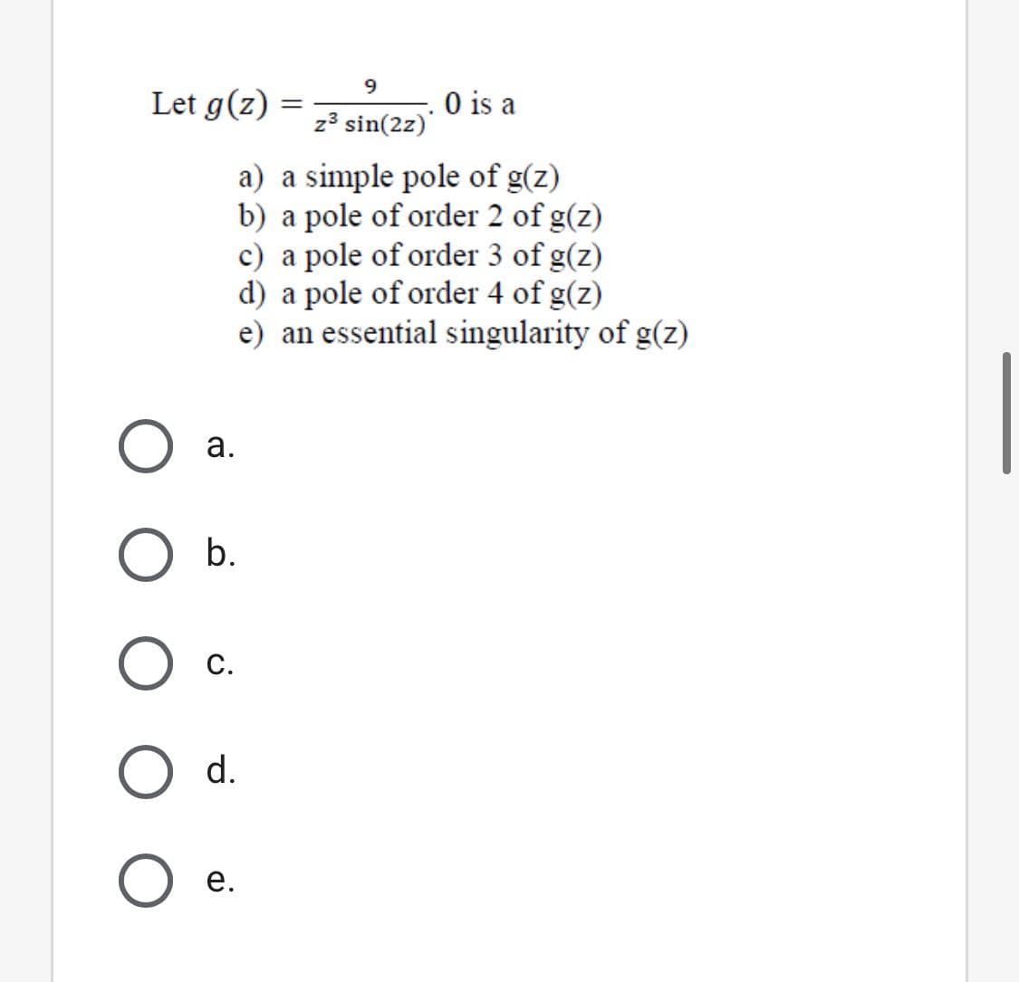 9.
Let g(z) =
O is a
z³ sin(2z)
a) a simple pole of g(z)
b) a pole of order 2 of g(z)
c) a pole of order 3 of g(z)
d) a pole of order 4 of g(z)
e) an essential singularity of g(z)
а.
С.
d.
е.
a.
b.
