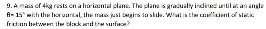 9. A mass of 4kg rests on a horizontal plane. The plane is gradually inclined until at an angle
e= 15° with the horizontal, the mass just begins to slide. What is the coefficient of static
friction between the block and the surface?
