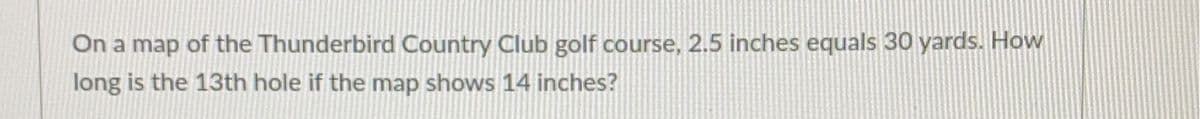 On a map of the Thunderbird Country Club golf course, 2.5 inches equals 30 yards. How
long is the 13th hole if the map shows 14 inches?