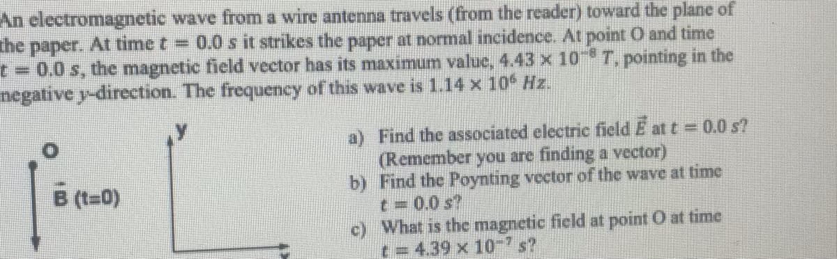 An electromagnetic wave from a wire antenna travels (from the reader) toward the plane of
The paper. At time t = 0.0 s it strikes the paper at normal incidence. At point O and time
t = 0.0 s, the magnetic field vector has its maximum value, 4.43 x 10 T, pointing in the
negative y-direction. The frequency of this wave is 1.14 x 10 Hz.
a) Find the associated electric field E at t = 0.0s?
(Remember you are finding a vector)
b) Find the Poynting vector of the wave at time
t=0.0s?
c) What is the magnetic field at point O at time
t= 4.39 x 10-s?
B (t-0)
