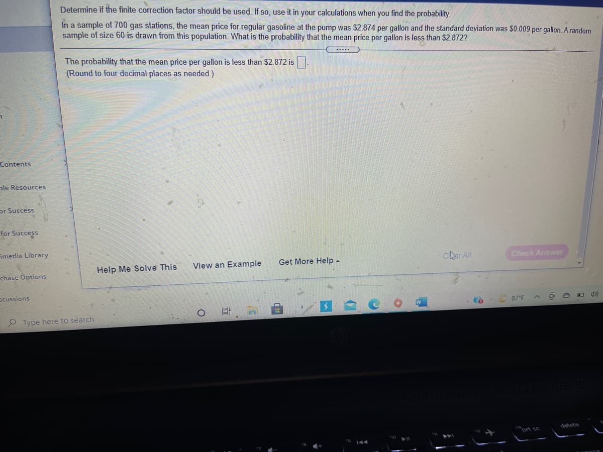 Determine if the finite correction factor should be used. If so, use it in your calculations when you find the probability.
In a sample of 700 gas stations, the mean price for regular gasoline at the pump was $2.874 per gallon and the standard deviation was $0.009 per gallon. A random
sample of size 60 is drawn from this population. What is the probability that the mean price per gallon is less than $2.872?
The probability that the mean price per gallon is less than $2.872 is
(Round to four decimal places as needed.)
Contents
ple Resources
or Success
for Success
imedia Library
Get More Help -
char ll
Check Answer
Help Me Solve This
View an Example
chase Options
scussions
87°F
P Type here to search
delete
ort sc
