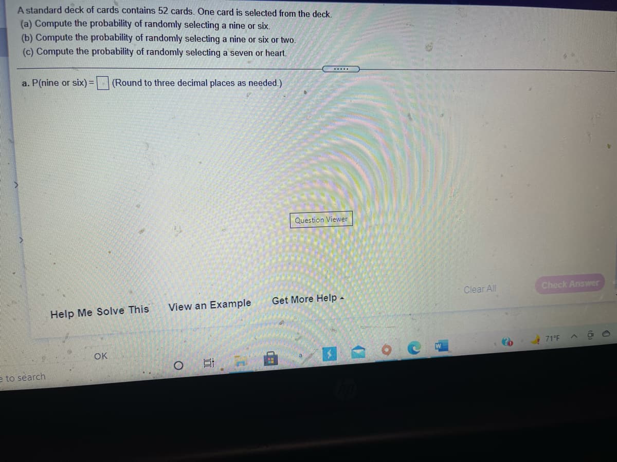 A standard deck of cards contains 52 cards. One card is selected from the deck.
(a) Compute the probability of randomly selecting a nine or six.
(b) Compute the probability of randomly selecting a nine or six or two.
(c) Compute the probability of randomly selecting a seven or heart.
...
a. P(nine or six) =
(Round to three decimal places as needed.)
Question Viewer
Clear All
Check Answer
View an Example
Get More Help -
Help Me Solve This
! 71°F
国 。
OK
e to search
近
