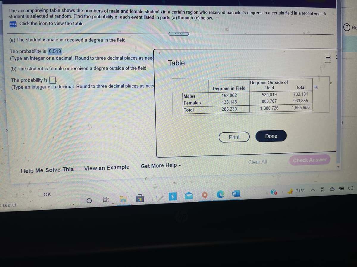 The accompanying table shows the numbers of male and female students in a certain region who received bachelor's degrees in a certain field in a recent year. A
student is selected at random. Find the probability of each event listed in parts (a) through (c) below.
E Click the icon to view the table.
(?) Не
(a) The student is male or received a degree in the field
The probability is 0.519
(Type an integer or a decimal. Round to three decimal places as need
Table
(b) The student is female or received a degree outside of the field
The probability is:
(Type an integer or a decimal. Round to three decimal places as need
Degrees Outside of
Field
Degrees in Field
Total
Males
152,082
580,019
732,101
Females
133,148
800,707
933,855
Total
285,230
1,380,726
1,665,956
Print
Done
Clear All
Check Answer
View an Example
Get More Help -
Help Me Solve This
OK
71°F
a
o sèarch
