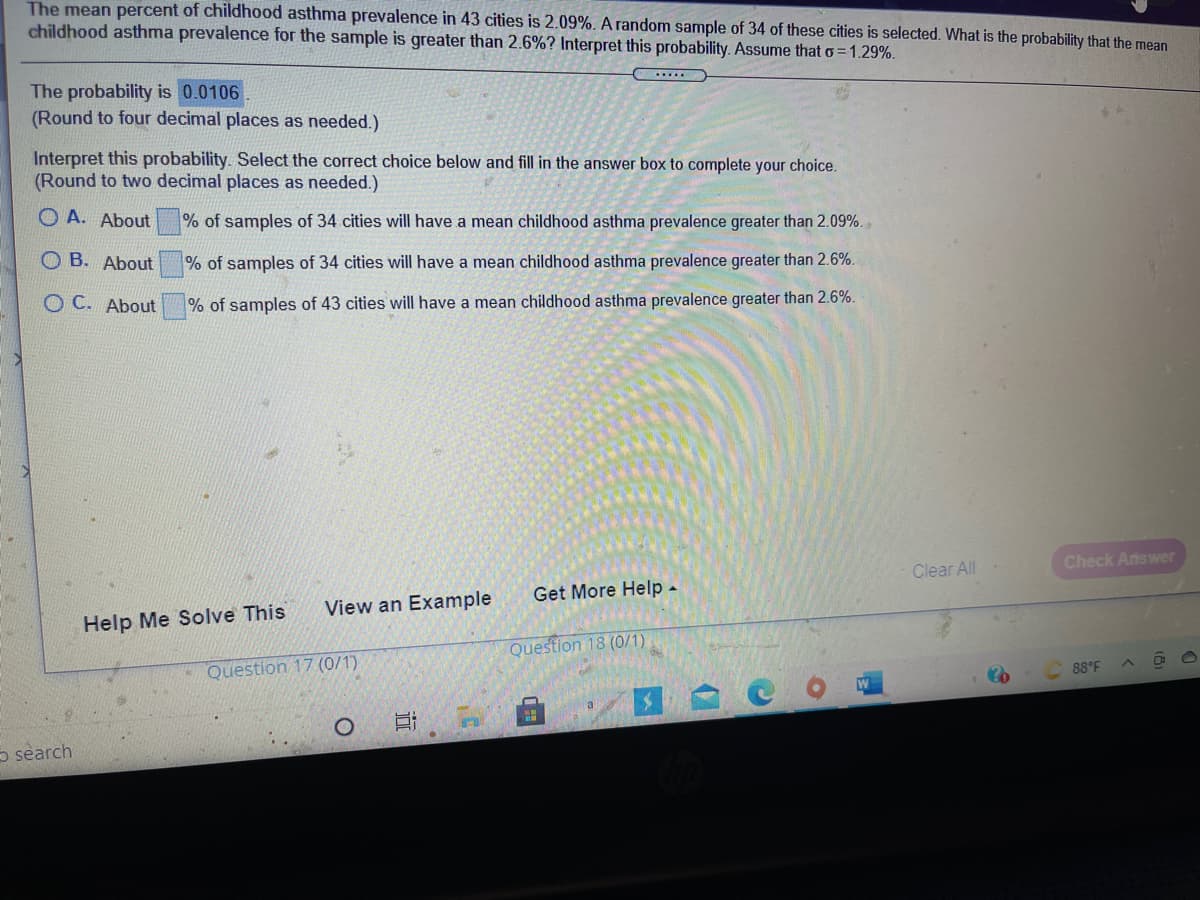 The mean percent of childhood asthma prevalence in 43 cities is 2.09%. A random sample of 34 of these cities is selected. What is the probability that the mean
childhood asthma prevalence for the sample is greater than 2.6%? Interpret this probability. Assume that o = 1.29%.
The probability is 0.0106
(Round to four decimal places as needed.)
Interpret this probability. Select the correct choice below and fill in the answer box to complete your choice.
(Round to two decimal places as needed.)
O A. About
% of samples of 34 cities will have a mean childhood asthma prevalence greater than 2.09%.,
O B. About
% of samples of 34 cities will have a mean childhood asthma prevalence greater than 2.6%.
O C. About
% of samples of 43 cities will have a mean childhood asthma prevalence greater than 2.6%.
Clear All
Check Answer
Get More Help -
View an Example
Help Me Solve This
Question 18 (0/1)
Question 17 (0/1)
88°F
a
5 search
