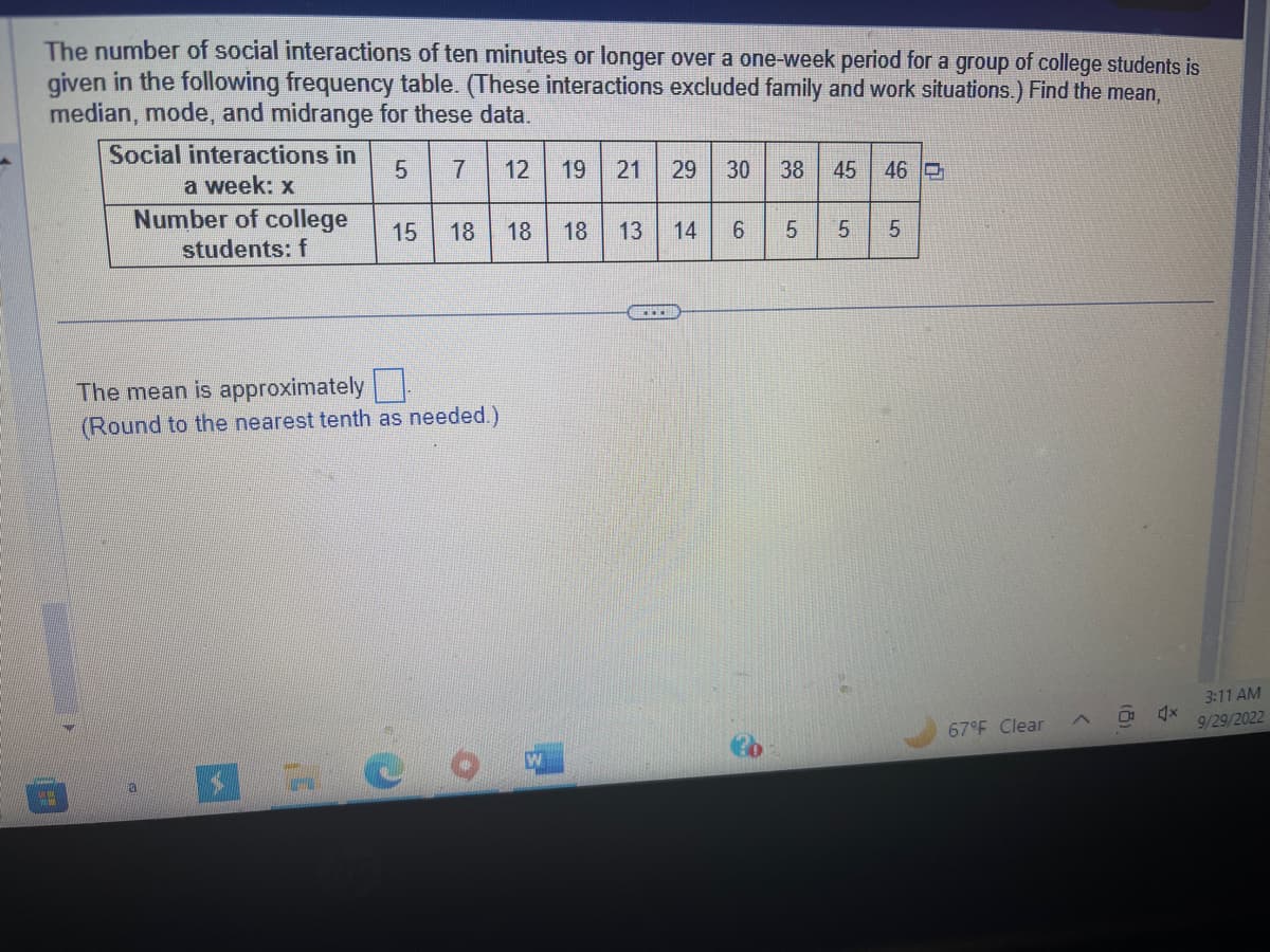 The number of social interactions of ten minutes or longer over a one-week period for a group of college students is
given in the following frequency table. (These interactions excluded family and work situations.) Find the mean,
median, mode, and midrange for these data.
5 7 12 19 21 29 30 38
Social interactions in
a week: x
Number of college
students: f
15 18 18 18 13
The mean is approximately
(Round to the nearest tenth as needed.)
a
W
14
6
LO
45 46
5
сл
5
67°F Clear
4x
3:11 AM
9/29/2022