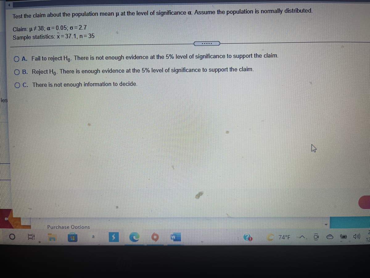 Test the claim about the population mean u at the level of significance a. Assume the population is normally distributed.
Claim: μ+ 38, α=0.05, σ-27
Sample statistics: x=37.1, n= 35
.....
O A. Fail to reject Ho. There is not enough evidence at the 5% level of significance to support the claim.
O B. Reject Ho There is enough evidence at the 5% level of significance to support the claim.
O C. There is not enough information to decide.
les
Purchase Options
a
74°F
