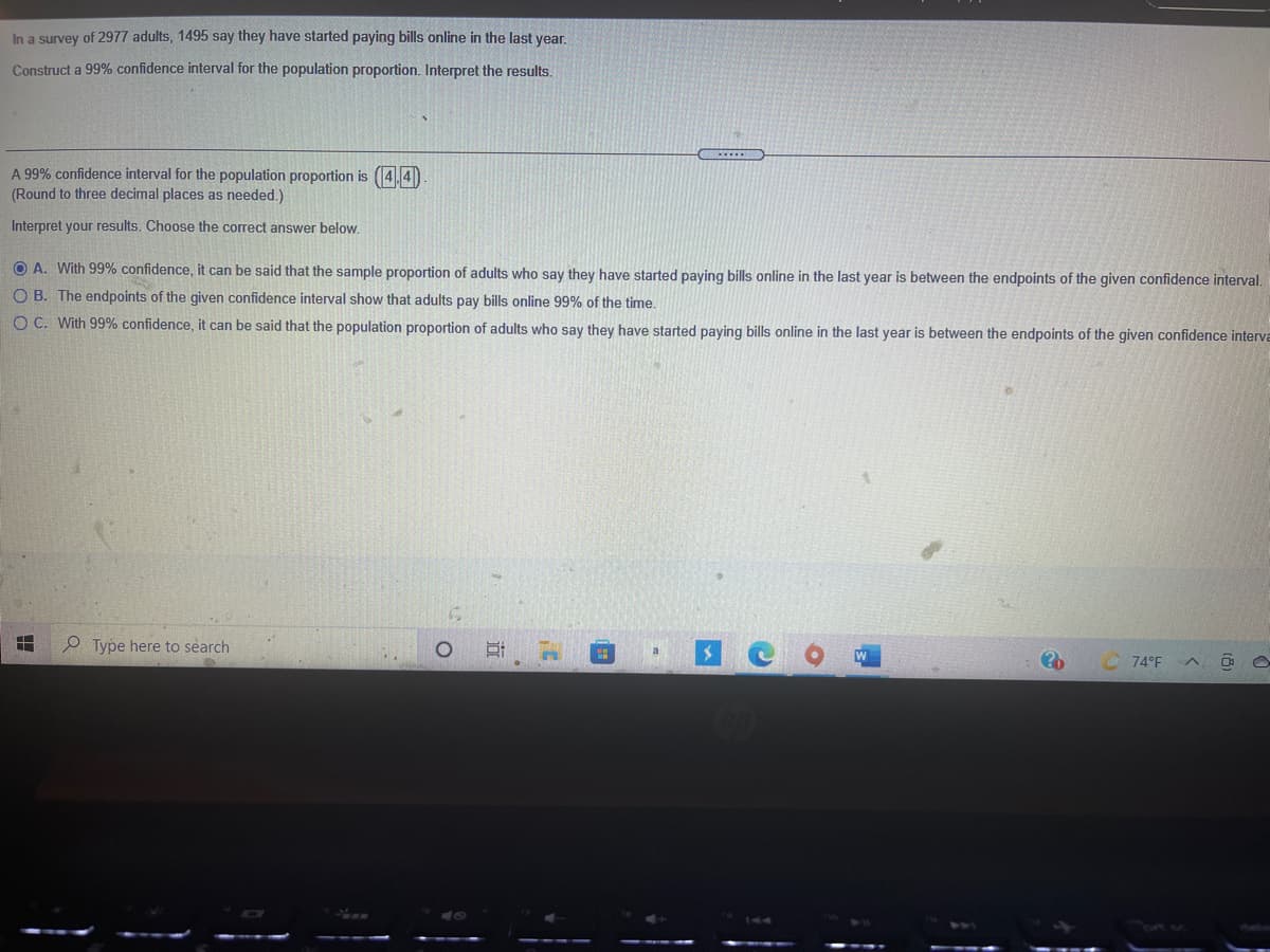 In a survey of 2977 adults, 1495 say they have started paying bills online in the last year.
Construct a 99% confidence interval for the population proportion. Interpret the results.
A 99% confidence interval for the population proportion is (4,4)
(Round to three decimal places as needed.)
Interpret your results. Choose the correct answer below.
O A. With 99% confidence, it can be said that the sample proportion of adults who say they have started paying bills online in the last year is between the endpoints of the given confidence interval.
O B. The endpoints of the given confidence interval show that adults pay bills online 99% of the time.
O C. With 99% confidence, it can be said that the population proportion of adults who say they have started paying bills online in the last year is between the endpoints of the given confidence interVa
P Type here to search
74°F
近
