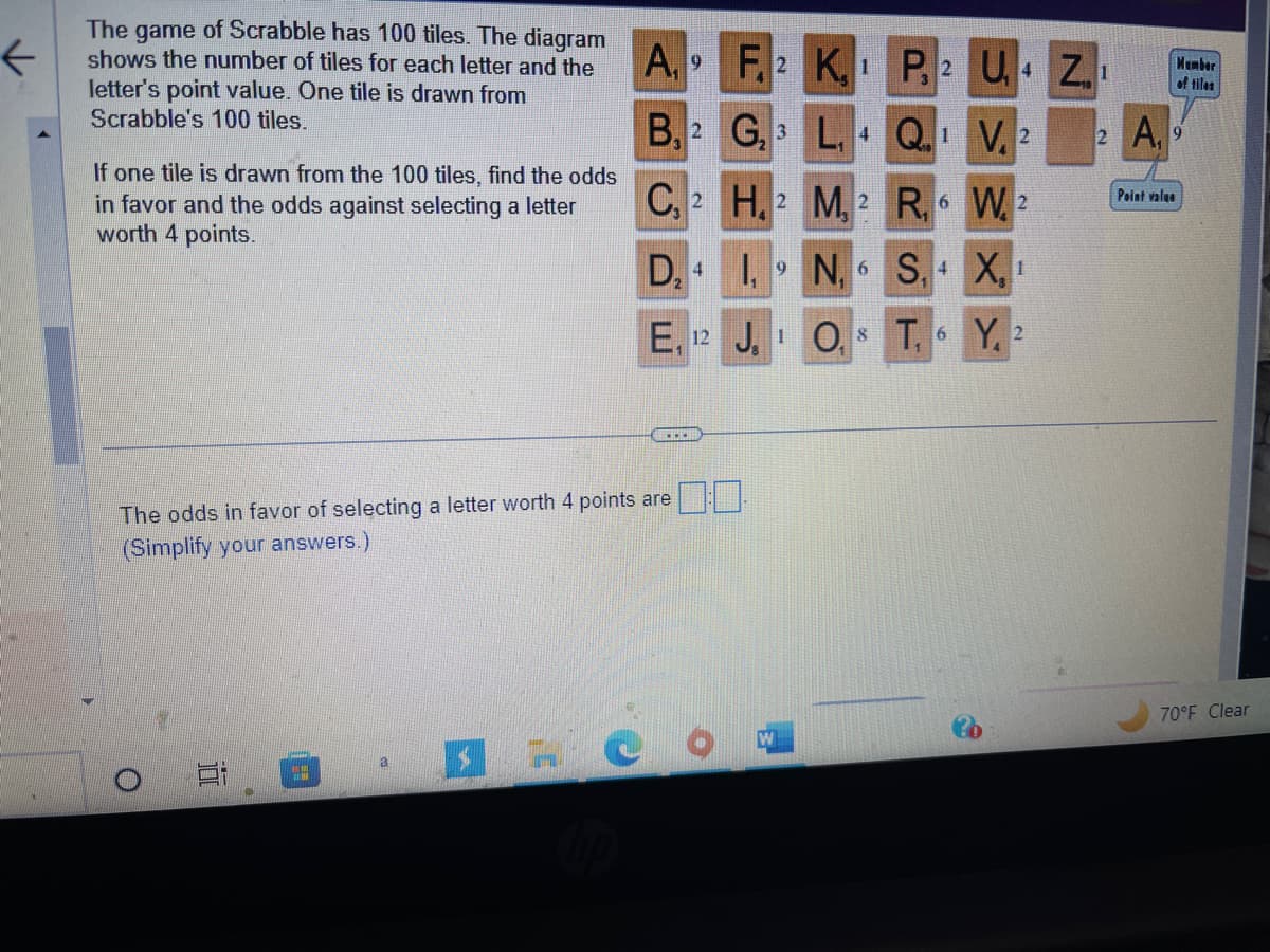 K
The game of Scrabble has 100 tiles. The diagram
shows the number of tiles for each letter and the
letter's point value. One tile is drawn from
Scrabble's 100 tiles.
If one tile is drawn from the 100 tiles, find the odds
in favor and the odds against selecting a letter
worth 4 points.
in
"
A₁ 9
B, 2
C
C, 2
D, 4
The odds in favor of selecting a letter worth 4 points are
(Simplify your answers.)
E, 12
1
...
F.2 K.
G₂3
H, 2
I, 19
J. 1
L, 4
M, 2
N₁6
P, 2 U₁4 Z₁
Q. 1
V 2
R₁6 W2
S, 4X, 1
O. 8 T
6 Y, 2
2 A,
Point valge
Member
of tiles
70°F Clear