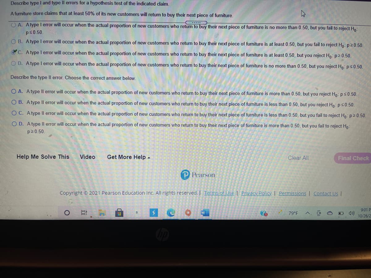 The image presents a question about Type I and Type II errors for a hypothesis test related to a furniture store's claim. The claim is that at least 50% of its new customers will return to buy their next piece of furniture.

**Type I Error:**
The options describe when a Type I error would occur. A Type I error happens when the null hypothesis \( H_0 \) is incorrectly rejected:
- **A.** Occurs when the actual proportion of new customers returning is no more than 0.50, but you fail to reject \( H_0 \).
- **B.** Occurs when the actual proportion of new customers returning is at least 0.50, but you fail to reject \( H_0 \).
- **C.** Occurs when the actual proportion of new customers returning is at least 0.50, but you reject \( H_0 \). (*Correct answer selected*)
- **D.** Occurs when the actual proportion of new customers returning is no more than 0.50, but you reject \( H_0 \).

**Type II Error:**
The options describe when a Type II error would occur. A Type II error happens when the null hypothesis \( H_0 \) is incorrectly accepted:
- **A.** Occurs when the actual proportion of new customers returning is more than 0.50, but you reject \( H_0 \).
- **B.** Occurs when the actual proportion of new customers returning is less than 0.50, but you reject \( H_0 \).
- **C.** Occurs when the actual proportion of new customers returning is less than 0.50, but you fail to reject \( H_0 \).
- **D.** Occurs when the actual proportion of new customers returning is more than 0.50, but you fail to reject \( H_0 \).

The interface provides options for help, such as "Help Me Solve This," "Video," and "Get More Help," as well as buttons for clearing answers or checking the final answer. The copyright notice at the bottom notes that the content is from Pearson Education Inc., 2021.