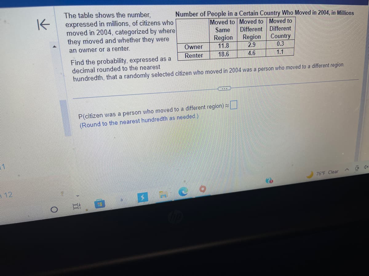 1
12/
K
O
The table shows the number,
expressed in millions, of citizens who
moved in 2004, categorized by where
they moved and whether they were
an owner or a renter.
100
Number of People in a Certain Country Who Moved in 2004, in Millions
Moved to Moved to Moved to
Different
Country
0.3
1.1
ww
Owner
Renter
Find the probability, expressed as a
decimal rounded to the nearest
hundredth, that a randomly selected citizen who moved in 2004 was a person who moved to a different region.
a
P(citizen was a person who moved to a different region) ~
(Round to the nearest hundredth as needed.)
Same
Region
11.8
18.6
C
O
SELE
Different
Region
2.9
4.6
76°F Clear
dx