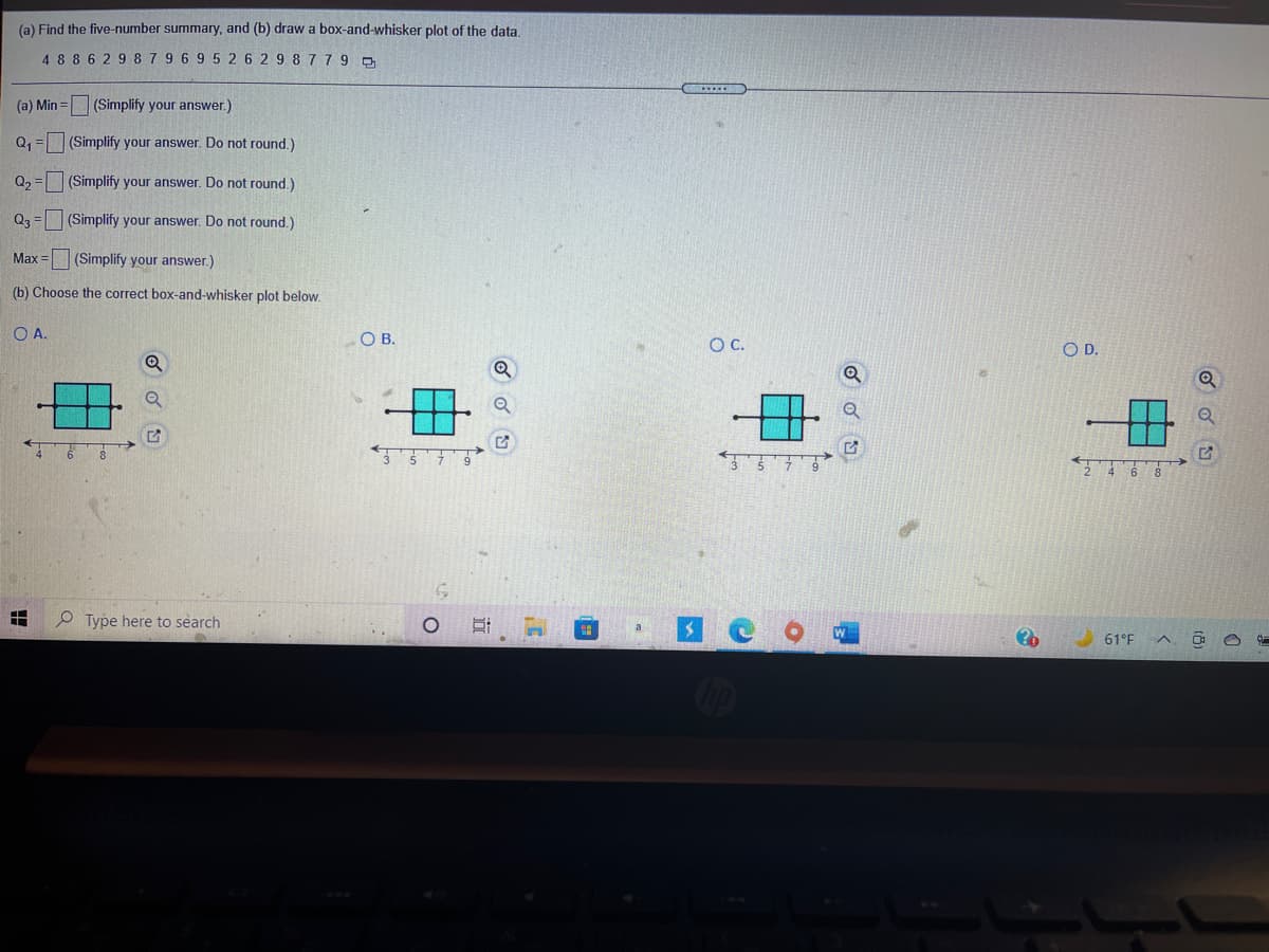 (a) Find the five-number summary, and (b) draw a box-and-whisker plot of the data.
4 88 6 29 879 6 9 5 2 6 2 9 8 779 a
(a) Min =
(Simplify your answer.)
|(Simplify your answer. Do not round.)
Q2 = (Simplify your answer. Do not round.)
Q3 = (Simplify your answer. Do not round.)
Max =
(Simplify your answer.)
(b) Choose the correct box-and-whisker plot below.
OA.
O B.
OC.
OD.
2468
P Type here to search
61°F
Cip
