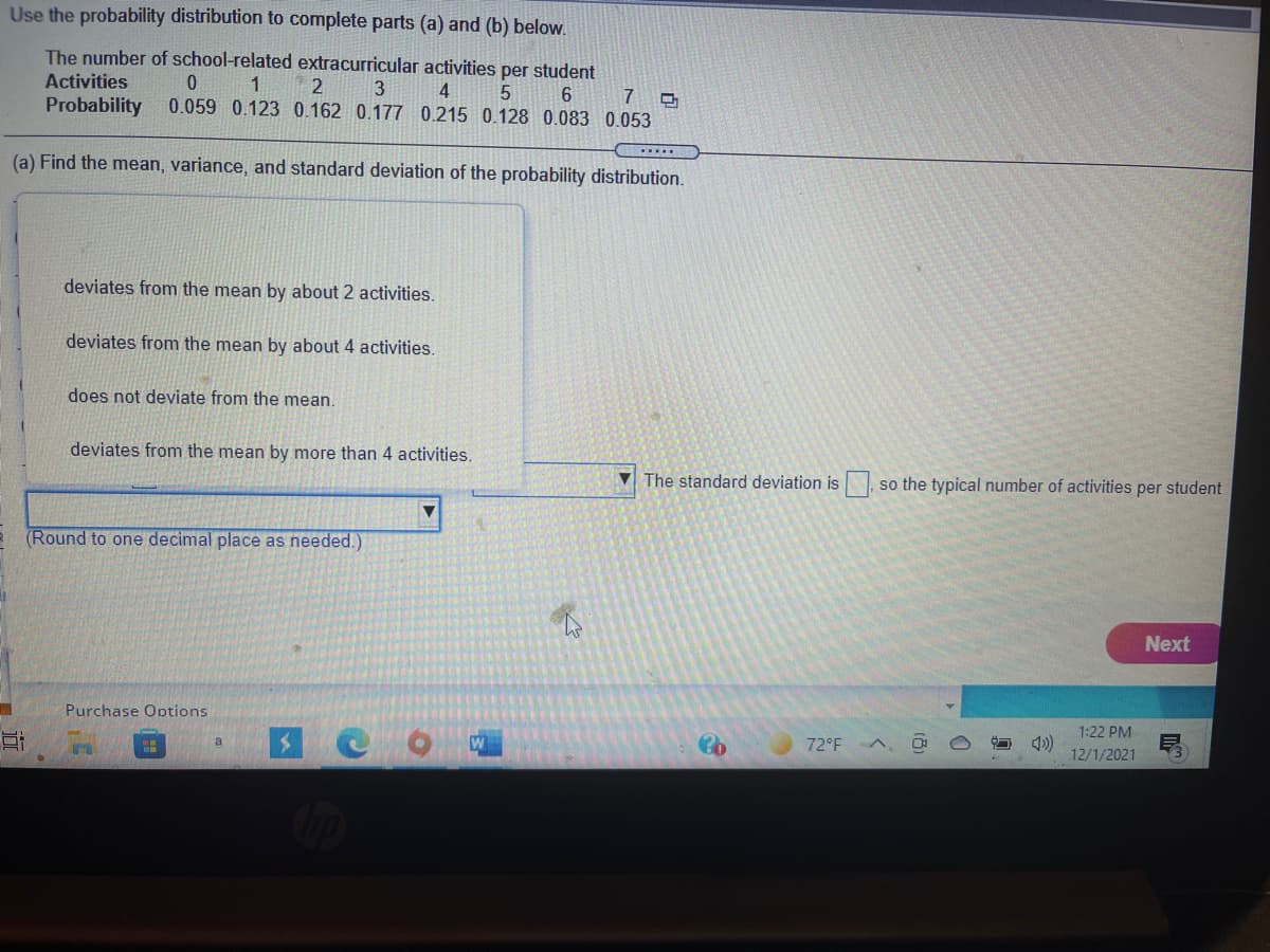 Use the probability distribution to complete parts (a) and (b) below.
The number of school-related extracurricular activities per student
Activities
3
4
0.059 0.123 0.162 0.177 0.215 0.128 0.083 0.053
7
Probability
(a) Find the mean, variance, and standard deviation of the probability distribution.
deviates from the mean by about 2 activities.
deviates from the mean by about 4 activities.
does not deviate from the mean.
deviates from the mean by more than 4 activities.
V The standard deviation is so the typical number of activities per student
(Round to one decimal place as needed.)
Next
Purchase Options
1:22 PM
72°F A,
4)
12/1/2021
a
