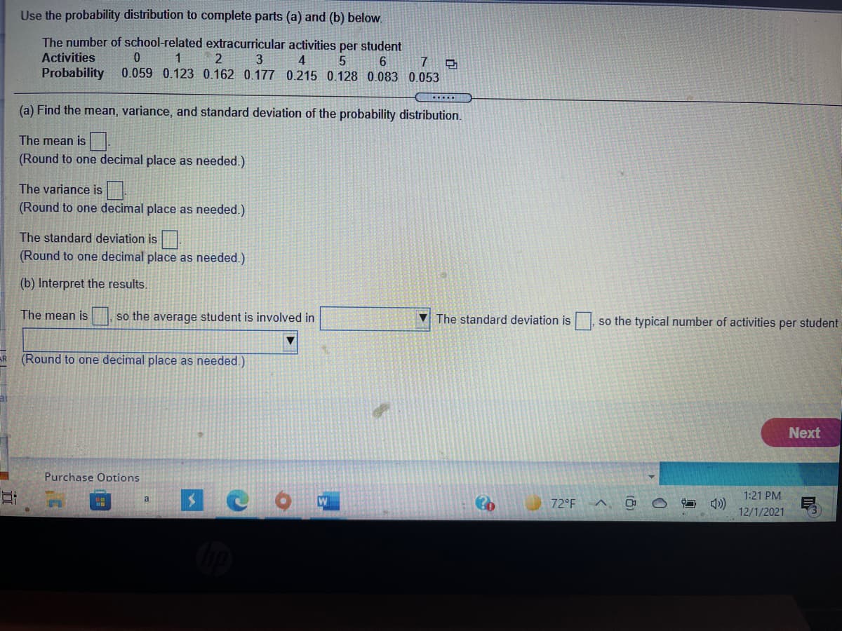 Use the probability distribution to complete parts (a) and (b) below.
The number of school-related extracurricular activities per student
Activities
1
2
3
4
6.
7
Probability
0.059 0.123 0.162 0.177 0.215 0.128 0.083 0.053
(a) Find the mean, variance, and standard deviation of the probability distribution.
The mean is.
(Round to one decimal place as needed.)
The variance is
(Round to one decimal place as needed.)
The standard deviation is
(Round to one decimal place as needed.)
(b) Interpret the results.
The mean is
so the average student is involved in
V The standard deviation is
so the typical number of activities per student
(Round to one decimal place as needed.)
Next
Purchase Options
1:21 PM
a
72°F A,
12/1/2021
