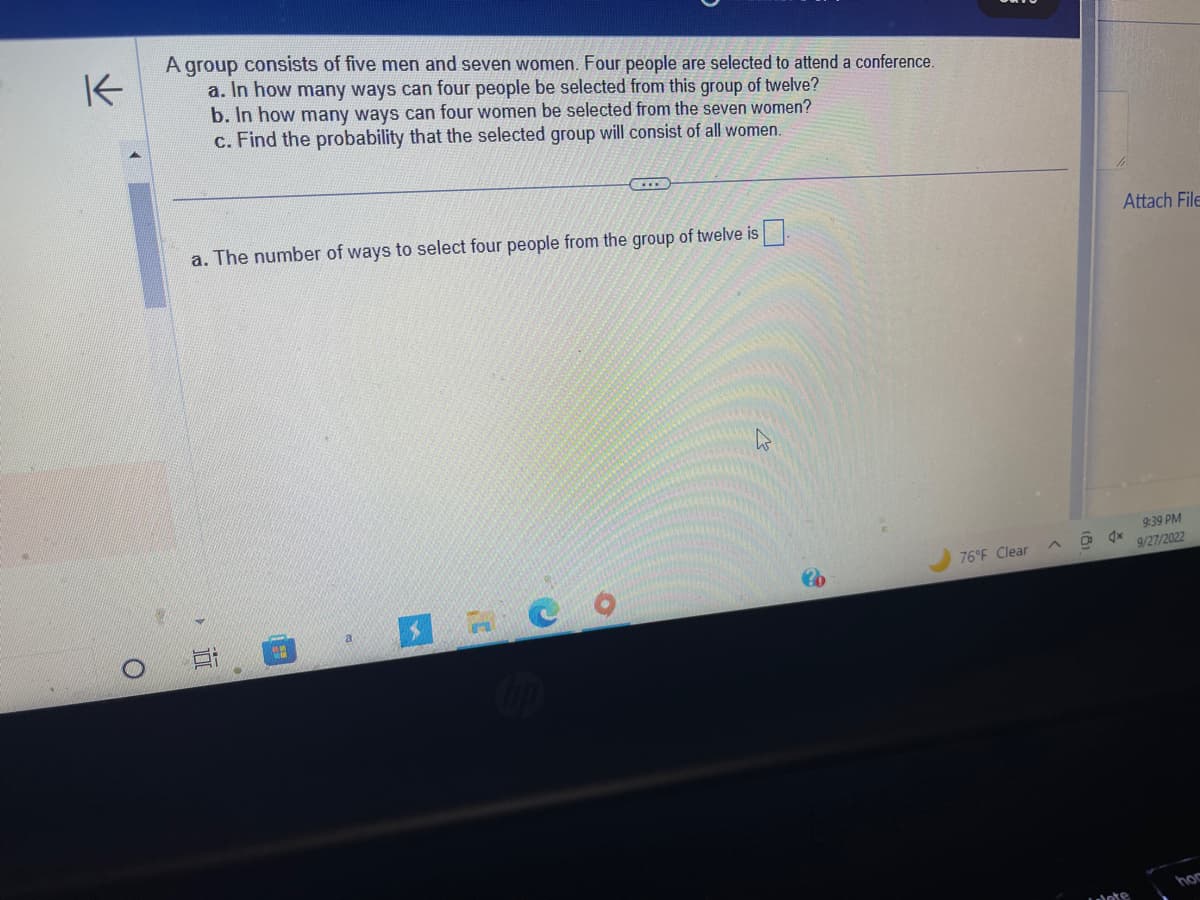 K
O
A group consists of five men and seven women. Four people are selected to attend a conference.
a. In how many ways can four people be selected from this group of twelve?
b. In how many ways can four women be selected from the seven women?
c. Find the probability that the selected group will consist of all women.
a. The number of ways to select four people from the group of twelve is
20
76°F Clear
Attach File
4x
9:39 PM
9/27/2022
hor
