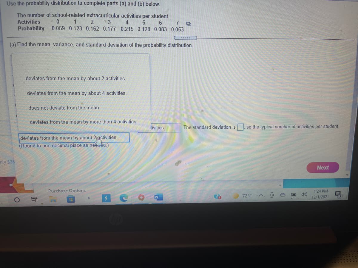 Use the probability distribution to complete parts (a) and (b) below.
The number of school-related extracurricular activities per student
Activities
4
0.059 0.123 0.162 0.177 0.215 0.128 0.083 0.053
5
Probability
(a) Find the mean, variance, and standard deviation of the probability distribution.
deviates from the mean by about 2 activities.
deviates from the mean by about 4 activities.
does not deviate from the mean.
deviates from the mean by more than 4 activities.
tivities.
The standard deviation is, so the typical number of activities per student
deviates from the mean by about 2activities.
(Round to one decimal place as nee ed.)
hly $35
Next
Purchase Options
1:24 PM
72°F A,
12/1/2021
