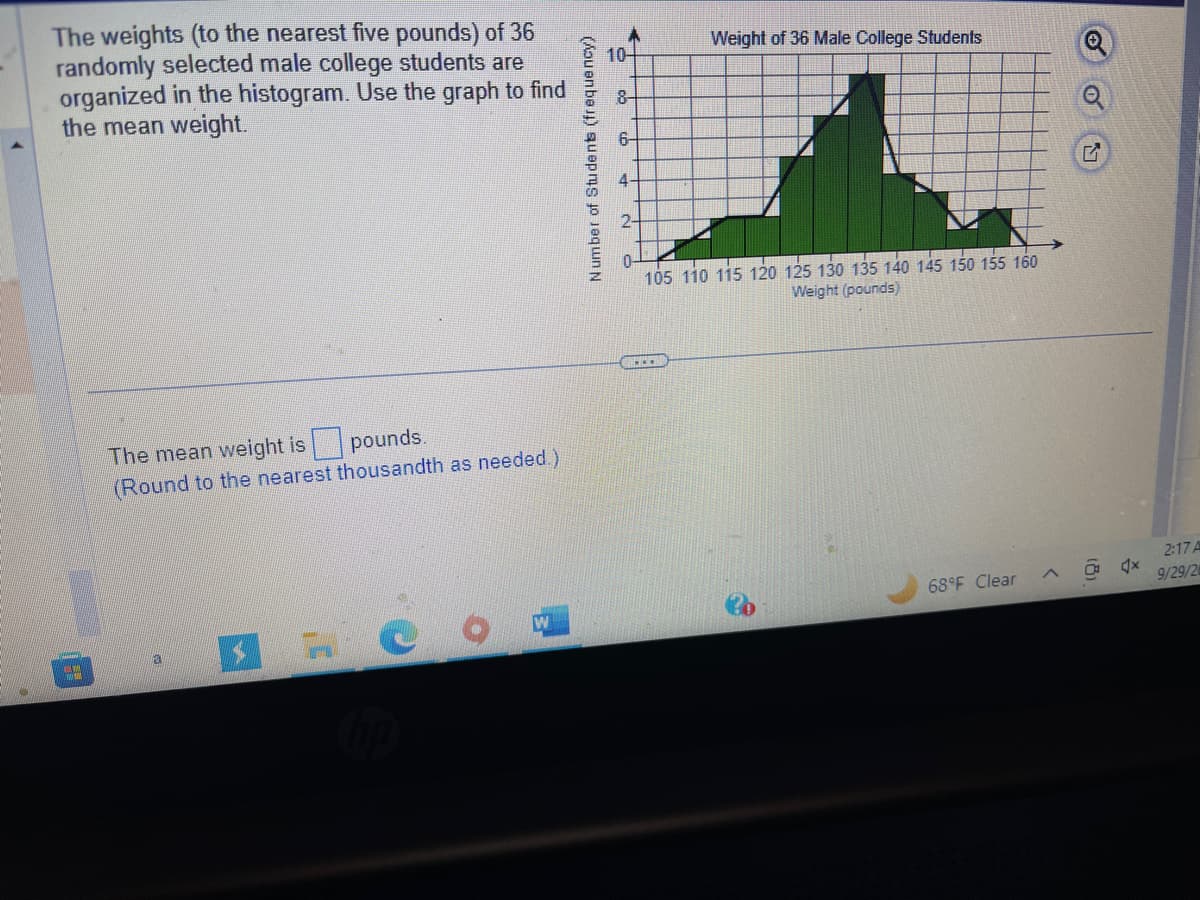 The weights (to the nearest five pounds) of 36
randomly selected male college students are
organized in the histogram. Use the graph to find
the mean weight.
TO
The mean weight is pounds.
(Round to the nearest thousandth as needed.)
a
$7
Number of Students (frequency)
10-
8-
6-
N
Weight of 36 Male College Students
105 110 115 120 125 130 135 140 145 150 155 160
Weight (pounds)
***
68°F Clear
<
G
2:17 A
9/29/2