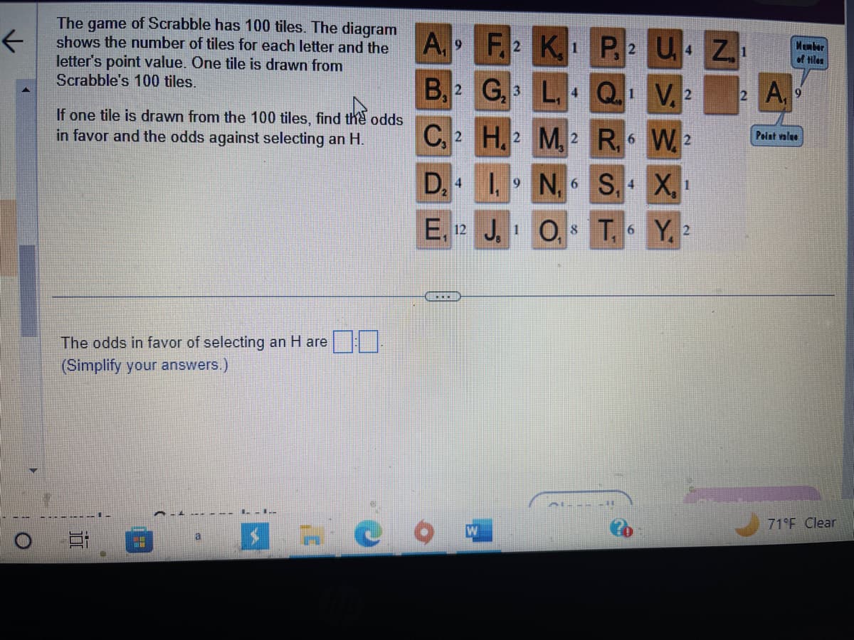 ←
The game of Scrabble has 100 tiles. The diagram
shows the number of tiles for each letter and the
letter's point value. One tile is drawn from
Scrabble's 100 tiles.
If one tile is drawn from the 100 tiles, find the odds
in favor and the odds against selecting an H.
The odds in favor of selecting an H are:0.
(Simplify your answers.)
F
20
1--1--
C
A, 9
B, 2
F2 K1
G, 3
4
C, 2
D₂4
E, 12 J. 1 O,
#CO
H, 2 M, 2
1,9N, 6
P2 U₁4 Z
Q.1 V, 2
R, 6 W2
S, 4
T,
6
X₂ 1
Y, 2
2 A
Member
of tiles
9
Point value
71°F Clear