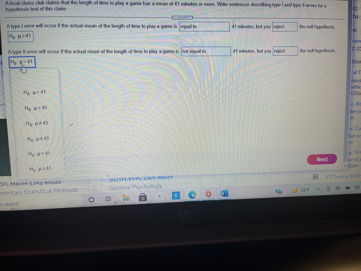 A local chess club claims that the length of time to play a game has a mean of 41 minutes or more. Write sentences describing type I and type Il errors for a
hypothesis test of this claim.
42
TH-:
A type I error will occur if the actual mean of the length of time to play a game is equal to
41 minutes, but you reject
the null hypothesis,
m
Ho: 241
even
A type Il error will occur if the actual mean of the length of time to play a game is not equal to
41 minutes, but you reject
the null hypothesis,
С-23
Ho: p> 41
30am
at T
npus
vities
:10am
Ho: H> 41
e, Ba
Ho: H< 41
Servic
m
Ho: µ#41
e, Cam
Servic
Ho: HS 41
Ho: H = 41
g. Tarr
Next
Service
- 30am
Ho: H241
STI Testing (Collir
2021FL PSYC-2301-86034
1FL MATH-1342-86026
General Psychology
55°F
mentary Statistical Methods
o search
近
