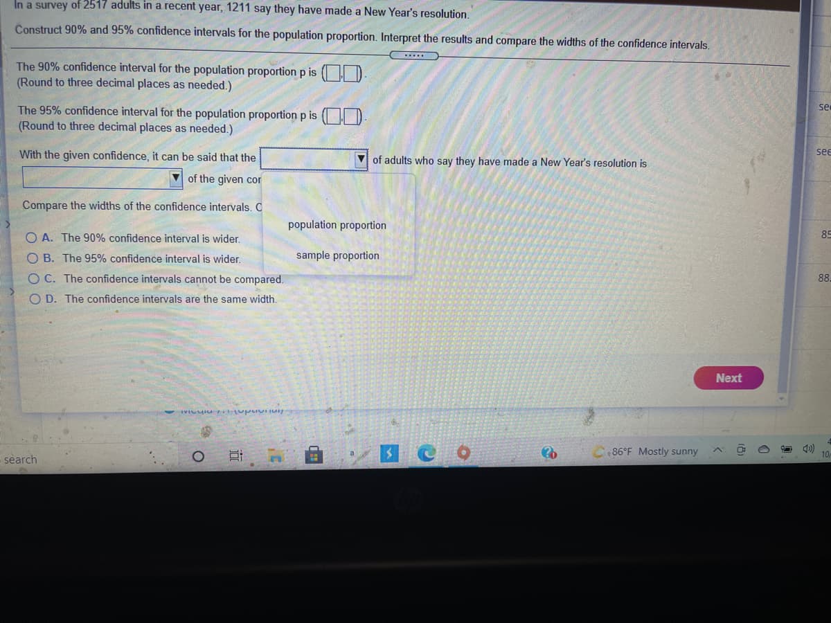 In a survey of 2517 adults in a recent year, 1211 say they have made a New Year's resolution.
Construct 90% and 95% confidence intervals for the population proportion. Interpret the results and compare the widths of the confidence intervals.
The 90% confidence interval for the population proportion p is ( H D.
(Round to three decimal places as needed.)
The 95% confidence interval for the population proportion p is ( )
se
(Round to three decimal places as needed.)
With the given confidence, it can be said that the
V of adults who say they have made a New Year's resolution is
se
of the given cor
Compare the widths of the confidence intervals. C
population proportion
O A. The 90% confidence interval is wider.
85
O B. The 95% confidence interval is wider.
sample proportion
O C. The confidence intervals cannot be compared.
88.
O D. The confidence intervals are the same width.
Next
a
86°F Mostly sunny
10
search
