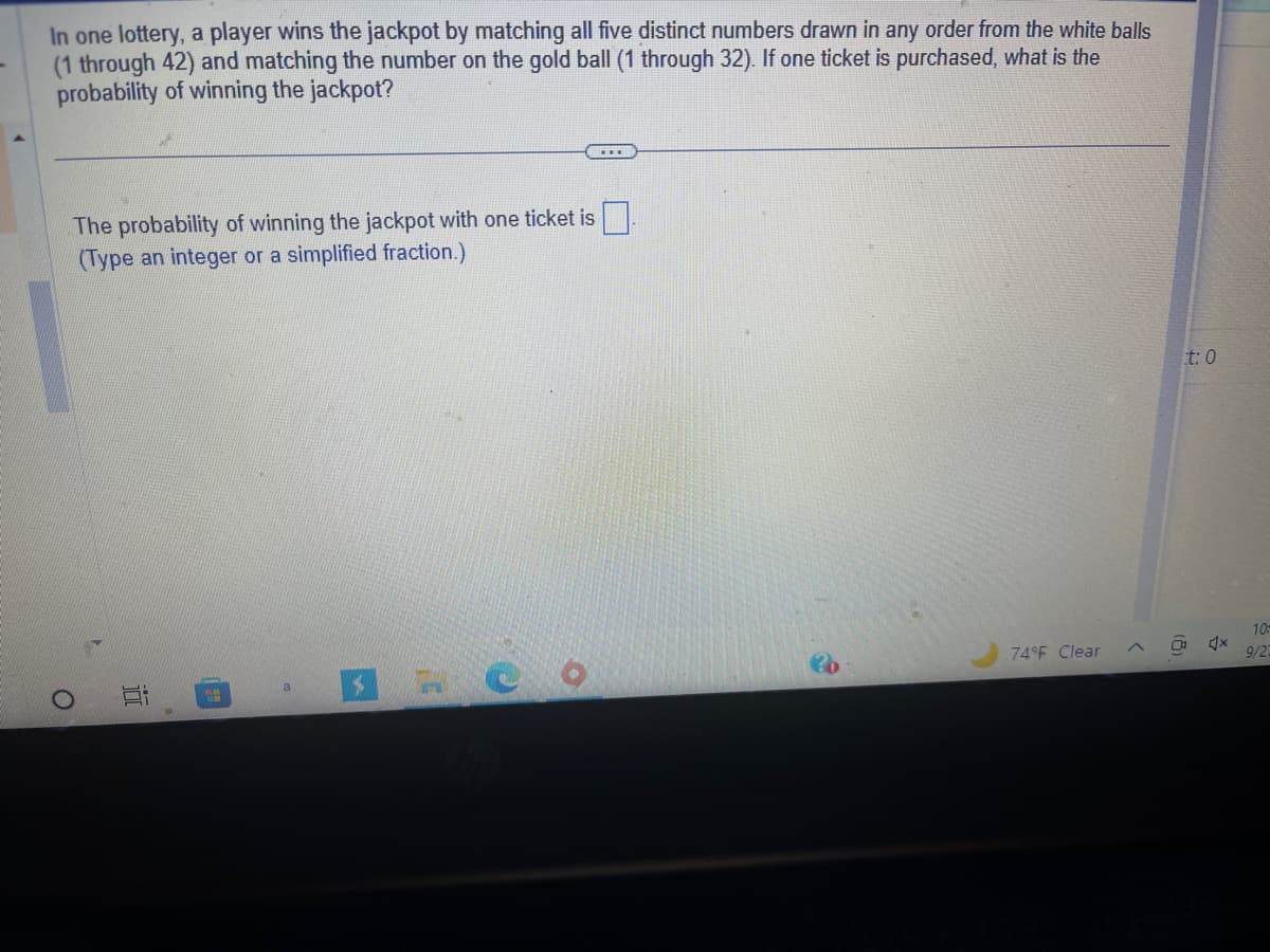 In one lottery, a player wins the jackpot by matching all five distinct numbers drawn in any order from the white balls
(1 through 42) and matching the number on the gold ball (1 through 32). If one ticket is purchased, what is the
probability of winning the jackpot?
O
The probability of winning the jackpot with one ticket is
(Type an integer or a simplified fraction.)
Ei
a
74°F Clear
<
(8)
t: 0
Š
Ax
10-
9/22
