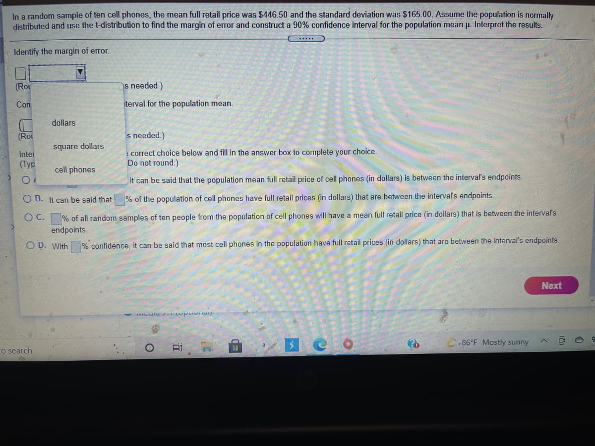 In a random sample of ten cell phones, the mean full retail price was $446.50 and the standard deviation was $165.00. Assume the population is normally distributed and use the t-distribution to find the margin of error and construct a 90% confidence interval for the population mean μ. Interpret the results.

1. **Identify the margin of error:**
   - A dropdown menu is available to select a unit, with options: dollars, square dollars, cell phones.
   
2. **Construct the confidence interval for the population mean:**
   - There is a text box to input the calculated mean.

3. **Interpret the results - Choose the correct statement:**
   - A list of options where you need to fill in the blanks with appropriate values:
     - **A.** It can be said that the population mean full retail price of cell phones (in dollars) is between the interval's endpoints.
     - **B.** It can be said that \(\_\_\_\_\_\_\_\) % of the population of cell phones have full retail prices (in dollars) that are between the interval's endpoints.
     - **C.** \(\_\_\_\_\_\_\_\) % of all random samples of ten people from the population of cell phones will have a mean full retail price (in dollars) that is between the interval's endpoints.
     - **D.** With \(\_\_\_\_\_\_\_\) % confidence, it can be said that most cell phones in the population have full retail prices (in dollars) that are between the interval's endpoints.

- A "Next" button is available to proceed after completing the task.

**Note:** This exercise involves using statistical concepts such as the t-distribution, margin of error, and confidence intervals to analyze the pricing data of cell phones.