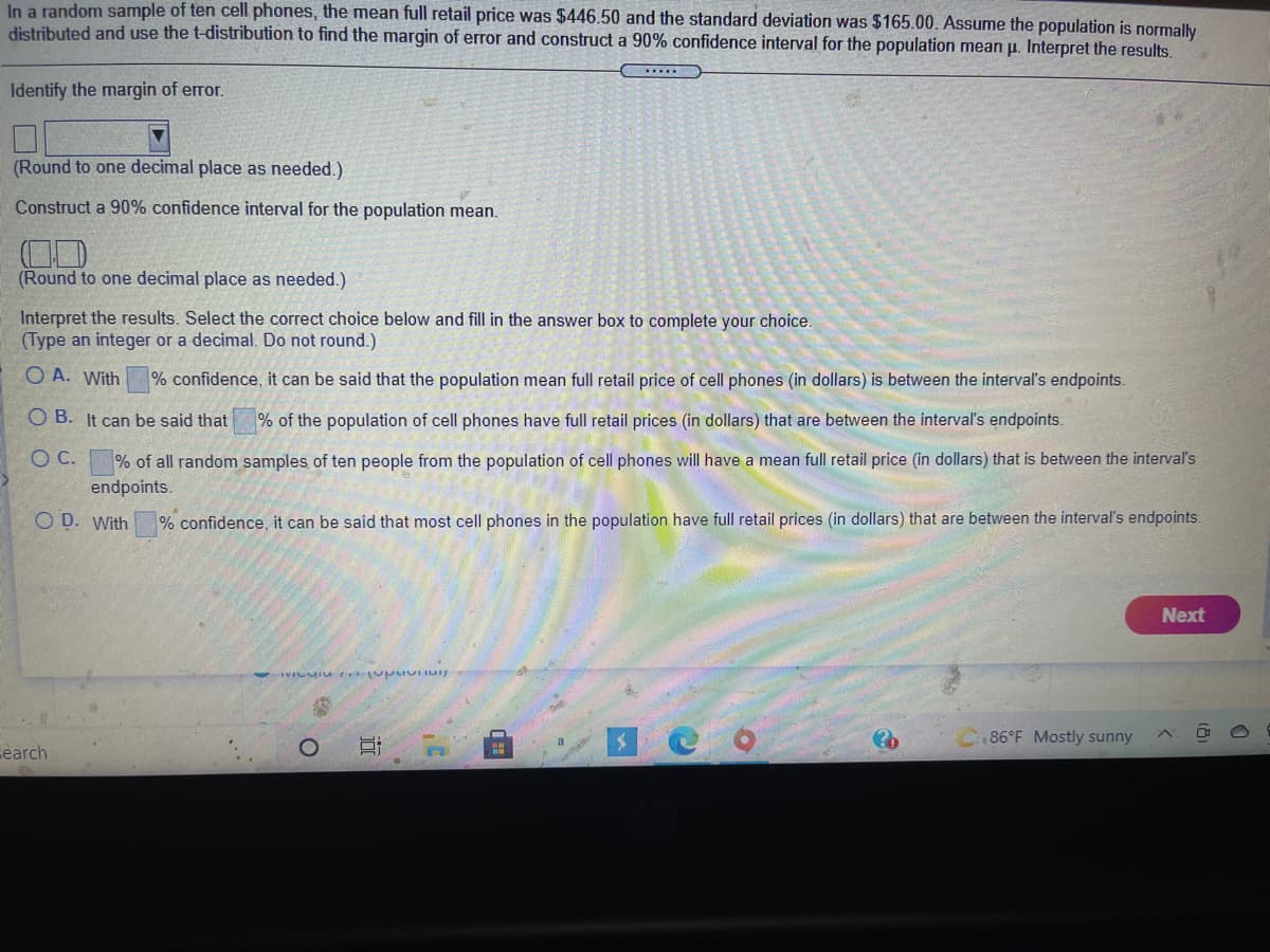 In a random sample of ten cell phones, the mean full retail price was $446.50 and the standard deviation was $165.00. Assume the population is normally distributed and use the t-distribution to find the margin of error and construct a 90% confidence interval for the population mean μ. Interpret the results.

**Identify the margin of error.**  
[Input Box] (Round to one decimal place as needed.)

**Construct a 90% confidence interval for the population mean.**  
[Input Box] (Round to one decimal place as needed.)

**Interpret the results.** Select the correct choice below and fill in the answer box to complete your choice (Type an integer or a decimal. Do not round.)

- A. With [Input Box]% confidence, it can be said that the population mean full retail price of cell phones (in dollars) is between the interval's endpoints.
- B. It can be said that [Input Box]% of the population of cell phones have full retail prices (in dollars) that are between the interval's endpoints.
- C. [Input Box]% of all random samples of ten people from the population of cell phones will have a mean full retail price (in dollars) that is between the interval's endpoints.
- D. With [Input Box]% confidence, it can be said that most cell phones in the population have full retail prices (in dollars) that are between the interval's endpoints.

[Next Button]