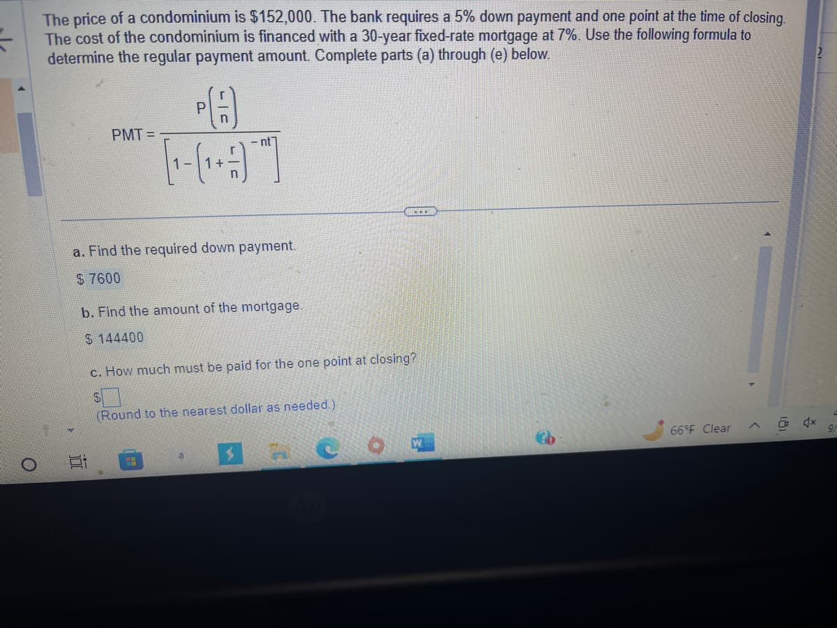 O
The price of a condominium is $152,000. The bank requires a 5% down payment and one point at the time of closing.
The cost of the condominium is financed with a 30-year fixed-rate mortgage at 7%. Use the following formula to
determine the regular payment amount. Complete parts (a) through (e) below.
PMT=
Ei
1-
a. Find the required down payment.
$ 7600
P
b. Find the amount of the mortgage.
$144400
ww
-nt]
c. How much must be paid for the one point at closing?
S
(Round to the nearest dollar as needed.)
a
C
66°F Clear